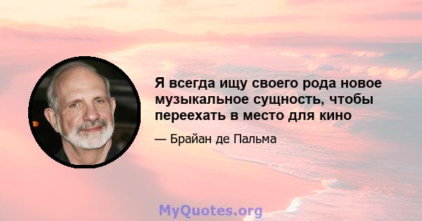 Я всегда ищу своего рода новое музыкальное сущность, чтобы переехать в место для кино