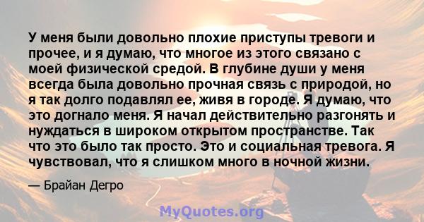 У меня были довольно плохие приступы тревоги и прочее, и я думаю, что многое из этого связано с моей физической средой. В глубине души у меня всегда была довольно прочная связь с природой, но я так долго подавлял ее,