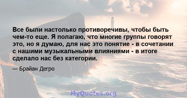 Все были настолько противоречивы, чтобы быть чем-то еще. Я полагаю, что многие группы говорят это, но я думаю, для нас это понятие - в сочетании с нашими музыкальными влияниями - в итоге сделало нас без категории.