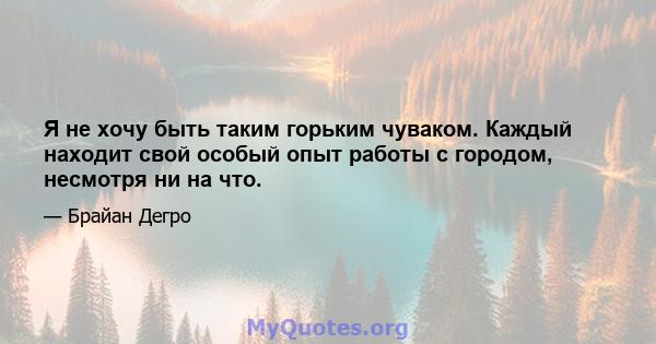 Я не хочу быть таким горьким чуваком. Каждый находит свой особый опыт работы с городом, несмотря ни на что.