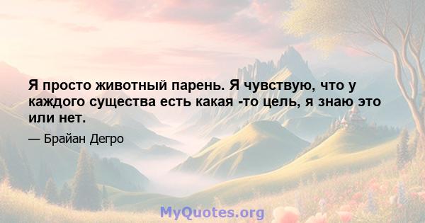 Я просто животный парень. Я чувствую, что у каждого существа есть какая -то цель, я знаю это или нет.