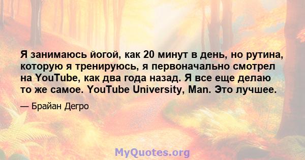 Я занимаюсь йогой, как 20 минут в день, но рутина, которую я тренируюсь, я первоначально смотрел на YouTube, как два года назад. Я все еще делаю то же самое. YouTube University, Man. Это лучшее.