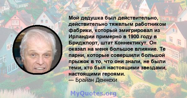 Мой дедушка был действительно, действительно тяжелым работником фабрики, который эмигрировал из Ирландии примерно в 1900 году в Бриджпорт, штат Коннектикут. Он оказал на меня большое влияние. Те парни, которые совершили 