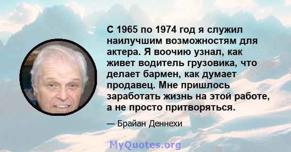 С 1965 по 1974 год я служил наилучшим возможностям для актера. Я воочию узнал, как живет водитель грузовика, что делает бармен, как думает продавец. Мне пришлось заработать жизнь на этой работе, а не просто притворяться.