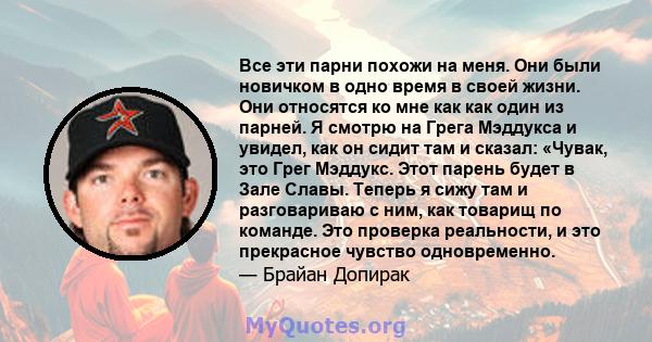 Все эти парни похожи на меня. Они были новичком в одно время в своей жизни. Они относятся ко мне как как один из парней. Я смотрю на Грега Мэддукса и увидел, как он сидит там и сказал: «Чувак, это Грег Мэддукс. Этот