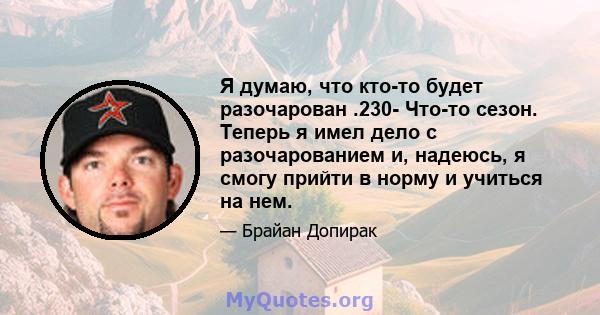 Я думаю, что кто-то будет разочарован .230- Что-то сезон. Теперь я имел дело с разочарованием и, надеюсь, я смогу прийти в норму и учиться на нем.