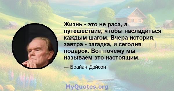 Жизнь - это не раса, а путешествие, чтобы насладиться каждым шагом. Вчера история, завтра - загадка, и сегодня подарок. Вот почему мы называем это настоящим.