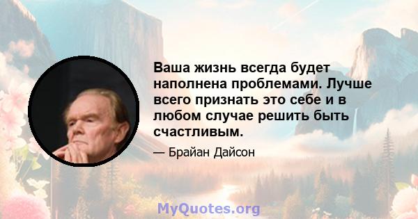 Ваша жизнь всегда будет наполнена проблемами. Лучше всего признать это себе и в любом случае решить быть счастливым.