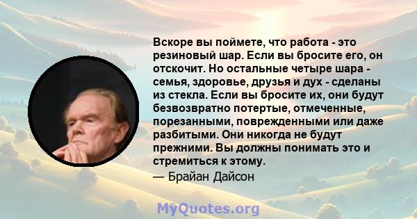 Вскоре вы поймете, что работа - это резиновый шар. Если вы бросите его, он отскочит. Но остальные четыре шара - семья, здоровье, друзья и дух - сделаны из стекла. Если вы бросите их, они будут безвозвратно потертые,