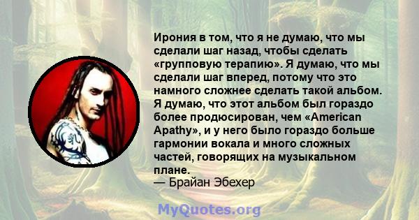 Ирония в том, что я не думаю, что мы сделали шаг назад, чтобы сделать «групповую терапию». Я думаю, что мы сделали шаг вперед, потому что это намного сложнее сделать такой альбом. Я думаю, что этот альбом был гораздо