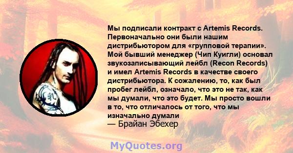 Мы подписали контракт с Artemis Records. Первоначально они были нашим дистрибьютором для «групповой терапии». Мой бывший менеджер (Чип Куигли) основал звукозаписывающий лейбл (Recon Records) и имел Artemis Records в