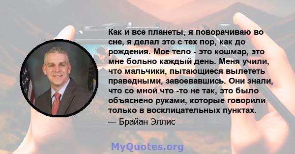 Как и все планеты, я поворачиваю во сне, я делал это с тех пор, как до рождения. Мое тело - это кошмар, это мне больно каждый день. Меня учили, что мальчики, пытающиеся вылететь праведными, завоевавшись. Они знали, что