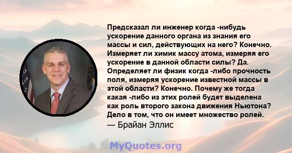 Предсказал ли инженер когда -нибудь ускорение данного органа из знания его массы и сил, действующих на него? Конечно. Измеряет ли химик массу атома, измеряя его ускорение в данной области силы? Да. Определяет ли физик