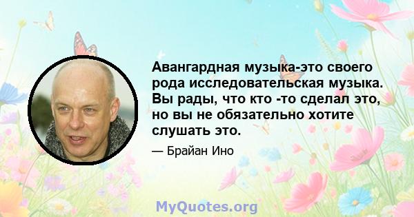 Авангардная музыка-это своего рода исследовательская музыка. Вы рады, что кто -то сделал это, но вы не обязательно хотите слушать это.