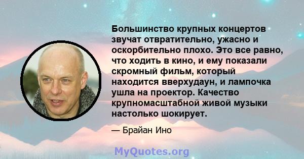 Большинство крупных концертов звучат отвратительно, ужасно и оскорбительно плохо. Это все равно, что ходить в кино, и ему показали скромный фильм, который находится вверхудаун, и лампочка ушла на проектор. Качество