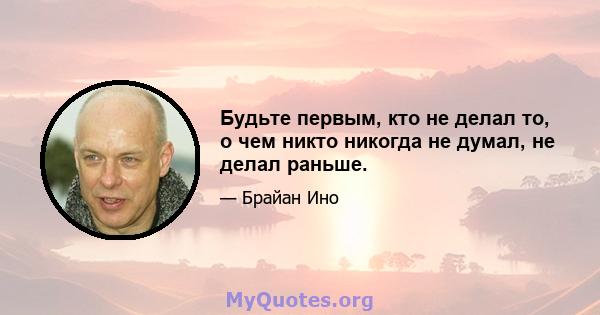 Будьте первым, кто не делал то, о чем никто никогда не думал, не делал раньше.