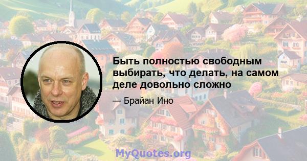 Быть полностью свободным выбирать, что делать, на самом деле довольно сложно