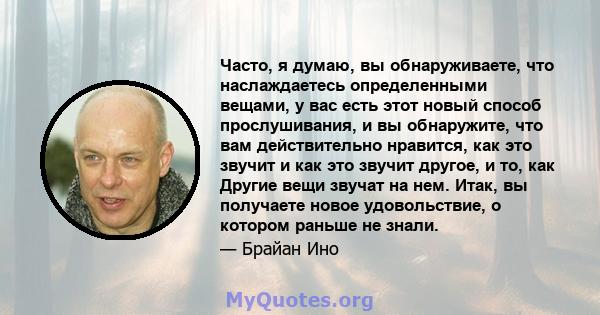 Часто, я думаю, вы обнаруживаете, что наслаждаетесь определенными вещами, у вас есть этот новый способ прослушивания, и вы обнаружите, что вам действительно нравится, как это звучит и как это звучит другое, и то, как