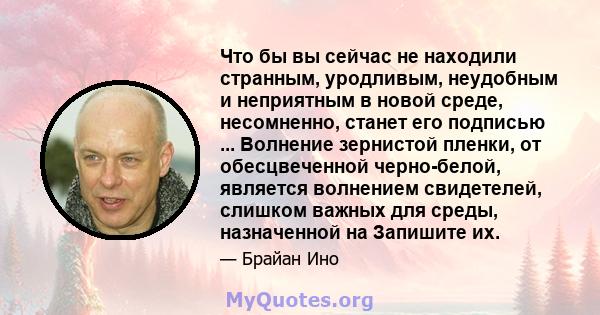 Что бы вы сейчас не находили странным, уродливым, неудобным и неприятным в новой среде, несомненно, станет его подписью ... Волнение зернистой пленки, от обесцвеченной черно-белой, является волнением свидетелей, слишком 