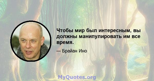 Чтобы мир был интересным, вы должны манипулировать им все время.