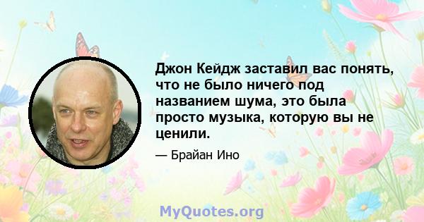 Джон Кейдж заставил вас понять, что не было ничего под названием шума, это была просто музыка, которую вы не ценили.