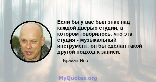 Если бы у вас был знак над каждой дверью студии, в котором говорилось, что эта студия - музыкальный инструмент, он бы сделал такой другой подход к записи.