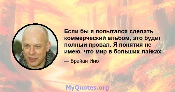 Если бы я попытался сделать коммерческий альбом, это будет полный провал. Я понятия не имею, что мир в больших лайках.