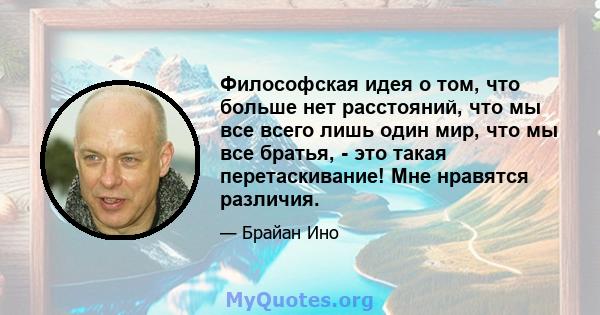 Философская идея о том, что больше нет расстояний, что мы все всего лишь один мир, что мы все братья, - это такая перетаскивание! Мне нравятся различия.