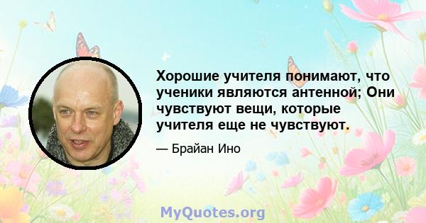 Хорошие учителя понимают, что ученики являются антенной; Они чувствуют вещи, которые учителя еще не чувствуют.