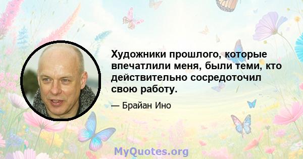 Художники прошлого, которые впечатлили меня, были теми, кто действительно сосредоточил свою работу.