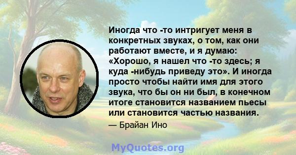 Иногда что -то интригует меня в конкретных звуках, о том, как они работают вместе, и я думаю: «Хорошо, я нашел что -то здесь; я куда -нибудь приведу это». И иногда просто чтобы найти имя для этого звука, что бы он ни