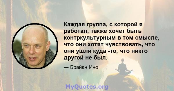 Каждая группа, с которой я работал, также хочет быть контркультурным в том смысле, что они хотят чувствовать, что они ушли куда -то, что никто другой не был.