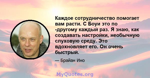 Каждое сотрудничество помогает вам расти. С Боуи это по -другому каждый раз. Я знаю, как создавать настройки, необычную слуховую среду. Это вдохновляет его. Он очень быстрый.