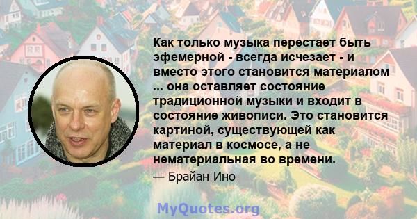 Как только музыка перестает быть эфемерной - всегда исчезает - и вместо этого становится материалом ... она оставляет состояние традиционной музыки и входит в состояние живописи. Это становится картиной, существующей