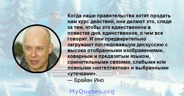 Когда наши правительства хотят продать нам курс действий, они делают это, следя за тем, чтобы это единственное в повестке дня, единственное, о чем все говорят. И они предварительно загружают последовавшую дискуссию с