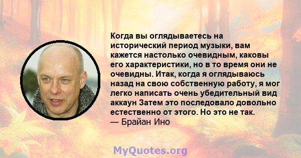 Когда вы оглядываетесь на исторический период музыки, вам кажется настолько очевидным, каковы его характеристики, но в то время они не очевидны. Итак, когда я оглядываюсь назад на свою собственную работу, я мог легко