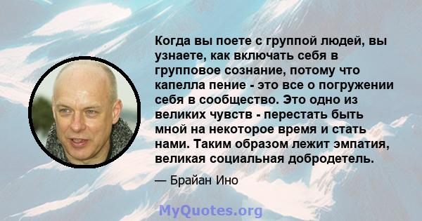 Когда вы поете с группой людей, вы узнаете, как включать себя в групповое сознание, потому что капелла пение - это все о погружении себя в сообщество. Это одно из великих чувств - перестать быть мной на некоторое время