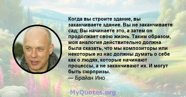 Когда вы строите здание, вы заканчиваете здание. Вы не заканчиваете сад; Вы начинаете это, а затем он продолжает свою жизнь. Таким образом, моя аналогия действительно должна была сказать, что мы композиторы или