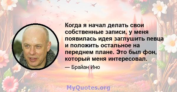 Когда я начал делать свои собственные записи, у меня появилась идея заглушить певца и положить остальное на переднем плане. Это был фон, который меня интересовал.