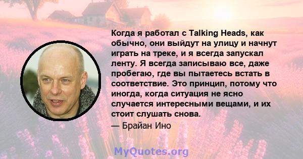 Когда я работал с Talking Heads, как обычно, они выйдут на улицу и начнут играть на треке, и я всегда запускал ленту. Я всегда записываю все, даже пробегаю, где вы пытаетесь встать в соответствие. Это принцип, потому