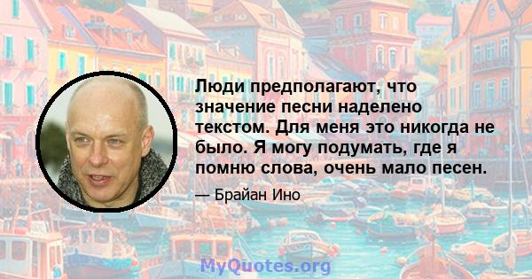 Люди предполагают, что значение песни наделено текстом. Для меня это никогда не было. Я могу подумать, где я помню слова, очень мало песен.