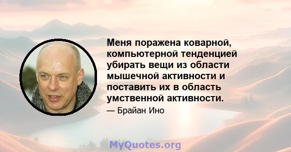 Меня поражена коварной, компьютерной тенденцией убирать вещи из области мышечной активности и поставить их в область умственной активности.