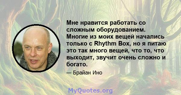 Мне нравится работать со сложным оборудованием. Многие из моих вещей начались только с Rhythm Box, но я питаю это так много вещей, что то, что выходит, звучит очень сложно и богато.