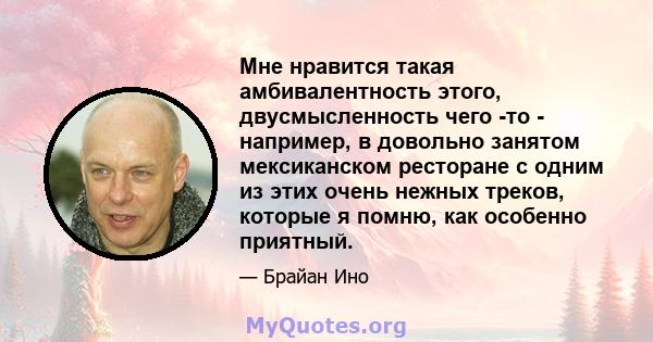 Мне нравится такая амбивалентность этого, двусмысленность чего -то - например, в довольно занятом мексиканском ресторане с одним из этих очень нежных треков, которые я помню, как особенно приятный.