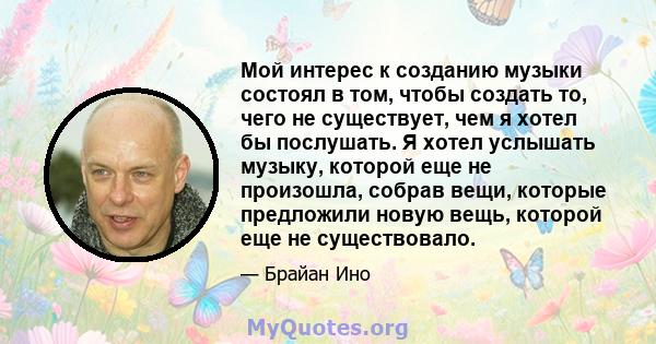 Мой интерес к созданию музыки состоял в том, чтобы создать то, чего не существует, чем я хотел бы послушать. Я хотел услышать музыку, которой еще не произошла, собрав вещи, которые предложили новую вещь, которой еще не