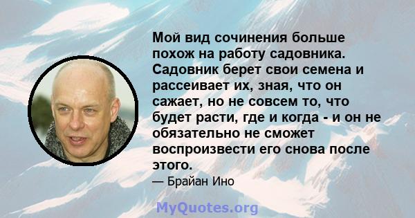 Мой вид сочинения больше похож на работу садовника. Садовник берет свои семена и рассеивает их, зная, что он сажает, но не совсем то, что будет расти, где и когда - и он не обязательно не сможет воспроизвести его снова