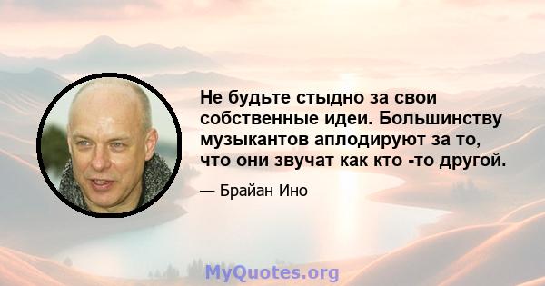 Не будьте стыдно за свои собственные идеи. Большинству музыкантов аплодируют за то, что они звучат как кто -то другой.