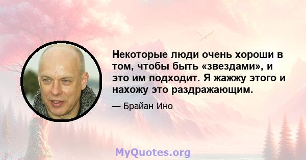 Некоторые люди очень хороши в том, чтобы быть «звездами», и это им подходит. Я жажжу этого и нахожу это раздражающим.