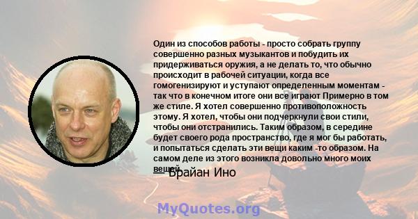 Один из способов работы - просто собрать группу совершенно разных музыкантов и побудить их придерживаться оружия, а не делать то, что обычно происходит в рабочей ситуации, когда все гомогенизируют и уступают