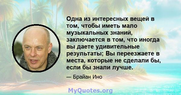 Одна из интересных вещей в том, чтобы иметь мало музыкальных знаний, заключается в том, что иногда вы даете удивительные результаты; Вы переезжаете в места, которые не сделали бы, если бы знали лучше.